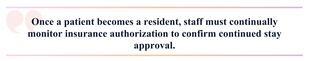 Once a patient becomes a resident, staff must continually monitor insurance authorization to confirm continued stay approval.